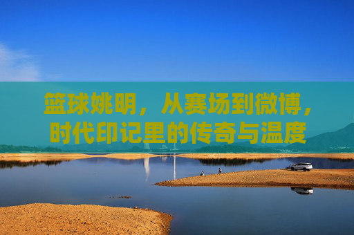 篮球姚明，从赛场到微博，时代印记里的传奇与温度