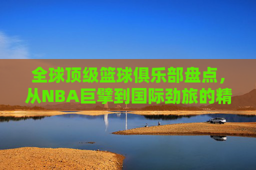 全球顶级篮球俱乐部盘点，从NBA巨擘到国际劲旅的精彩纷呈
