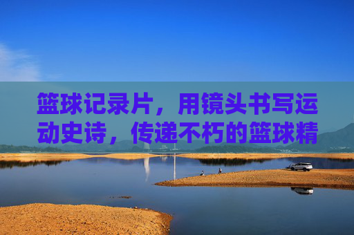 篮球记录片，用镜头书写运动史诗，传递不朽的篮球精神，篮球记录片，用镜头书写运动史诗，传递不朽的篮球精神