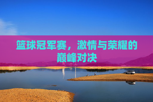 篮球冠军赛，激情与荣耀的巅峰对决