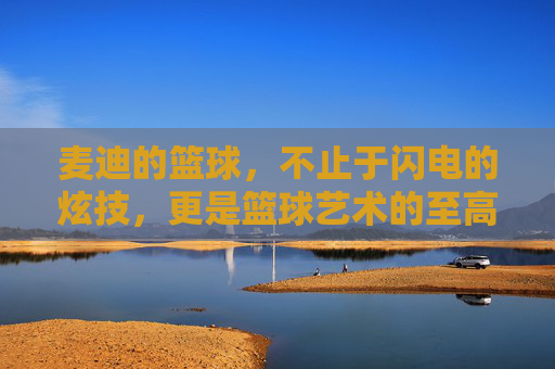 麦迪的篮球，不止于闪电的炫技，更是篮球艺术的至高体现——论其球王级的技术与精神魅力