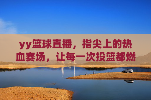 yy篮球直播,指尖上的热血赛场,让每一次投篮都燃爆激情