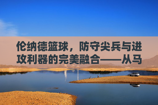 伦纳德篮球,防守尖兵与进攻利器的完美融合——从马刺到快船,科怀·伦纳德的赛场传奇