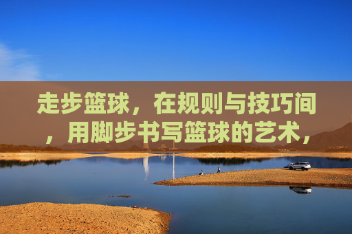 走步篮球,在规则与技巧间,用脚步书写篮球的艺术,走步篮球,在规则与技巧间,用脚步书写篮球的艺术