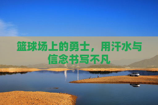 篮球场上的勇士,用汗水与信念书写不凡
