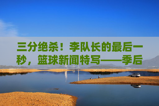 三分绝杀!李队长的最后一秒,篮球新闻特写——季后赛关键战中,李队长的绝杀瞬间定格赛场