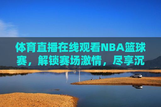 体育直播在线观看NBA篮球赛,解锁赛场激情,尽享沉浸式体验,体育直播在线看NBA篮球赛,解锁赛场激情,尽享沉浸式体验