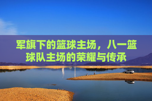 军旗下的篮球主场,八一篮球队主场的荣耀与传承