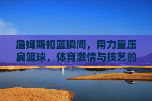 詹姆斯扣篮瞬间,用力量压扁篮球,体育激情与技艺的极致绽放