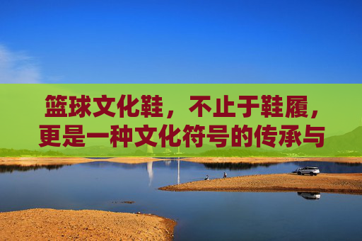 篮球文化鞋,不止于鞋履,更是一种文化符号的传承与时尚表达