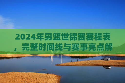 2024年男篮世锦赛赛程表,完整时间线与赛事亮点解析