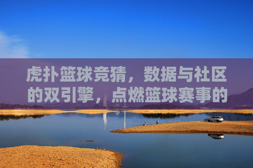 虎扑篮球竞猜,数据与社区的双引擎,点燃篮球赛事的预测热情