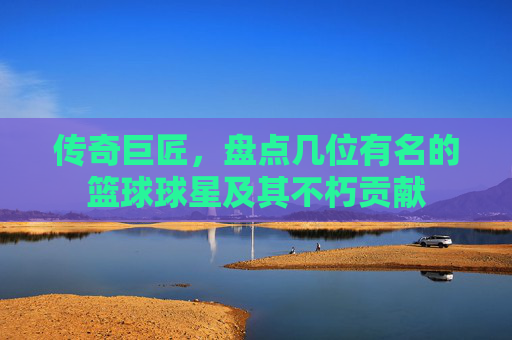 传奇巨匠,盘点几位有名的篮球球星及其不朽贡献