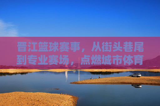 晋江篮球赛事，从街头巷尾到专业赛场，点燃城市体育激情，晋江篮球赛事，从街头巷尾到专业赛场，点燃城市体育激情