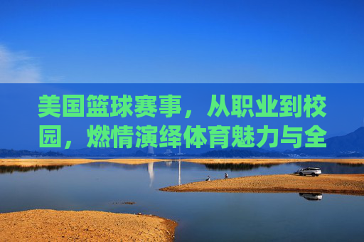 美国篮球赛事,从职业到校园,燃情演绎体育魅力与全民热爱