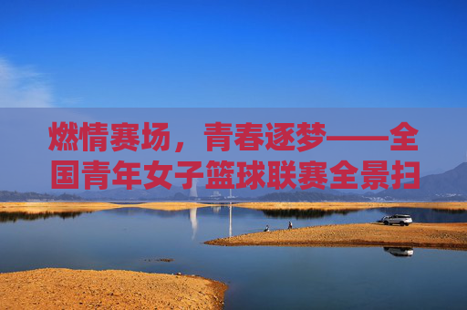 燃情赛场，青春逐梦——全国青年女子篮球联赛全景扫描