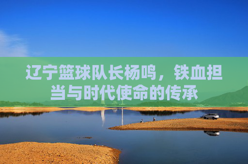 辽宁篮球队长杨鸣，铁血担当与时代使命的传承