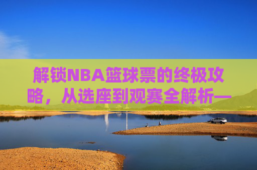 解锁NBA篮球票的终极攻略，从选座到观赛全解析——不止是门票，更是沉浸式体育体验的钥匙