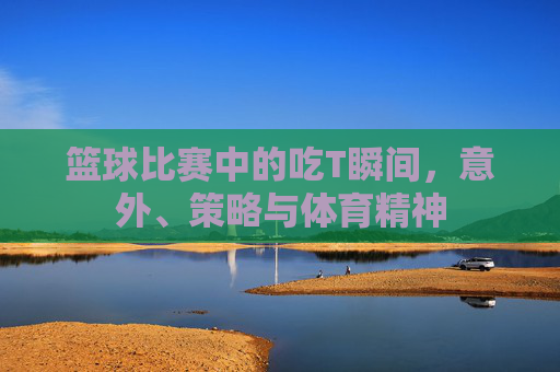 篮球比赛中的吃T瞬间,意外、策略与体育精神