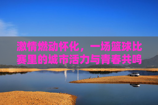 激情燃动怀化,一场篮球比赛里的城市活力与青春共鸣