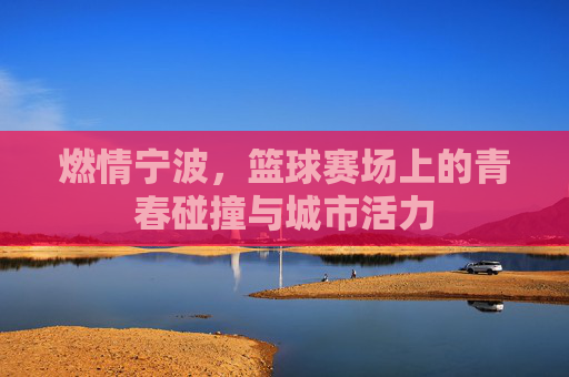 燃情宁波,篮球赛场上的青春碰撞与城市活力