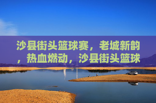 沙县街头篮球赛,老城新韵,热血燃动,沙县街头篮球赛,老城新韵,热血燃动
