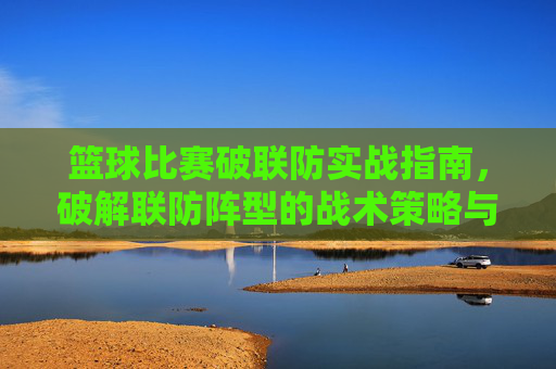 篮球比赛破联防实战指南,破解联防阵型的战术策略与技巧