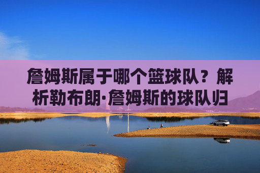 詹姆斯属于哪个篮球队？解析勒布朗·詹姆斯的球队归属史与生涯关键转折