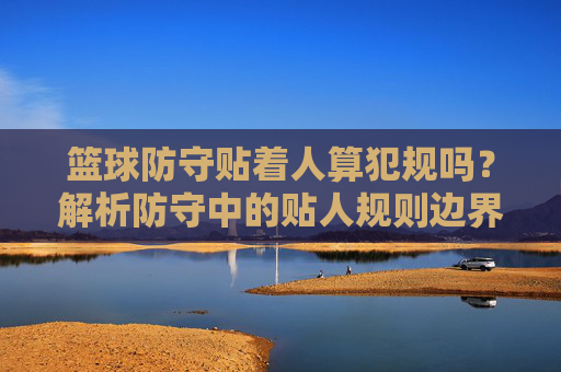 篮球防守贴着人算犯规吗？解析防守中的贴人规则边界与判断标准