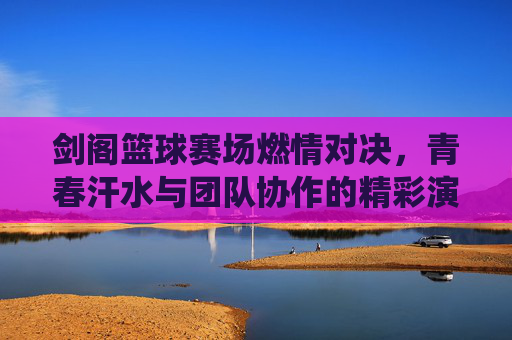 剑阁篮球赛场燃情对决，青春汗水与团队协作的精彩演绎