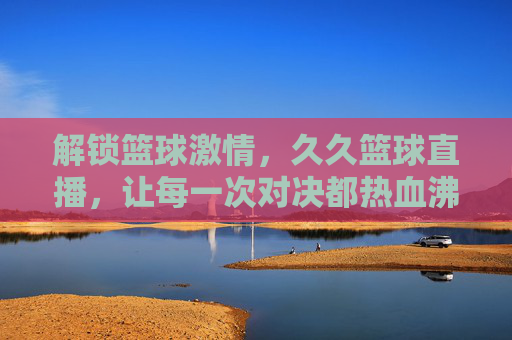 解锁篮球激情，久久篮球直播，让每一次对决都热血沸腾