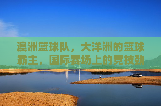 澳洲篮球队,大洋洲的篮球霸主,国际赛场上的竞技劲旅
