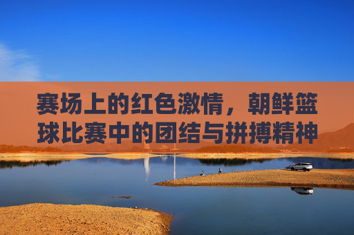 赛场上的红色激情，朝鲜篮球比赛中的团结与拼搏精神