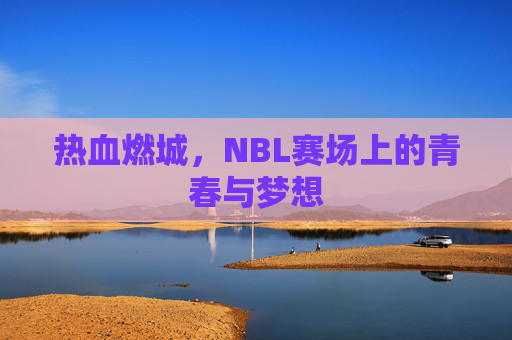 热血燃城，NBL赛场上的青春与梦想