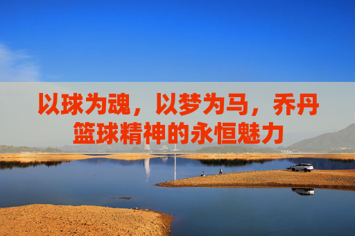 以球为魂，以梦为马，乔丹篮球精神的永恒魅力