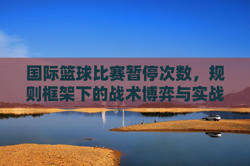 国际篮球比赛暂停次数,规则框架下的战术博弈与实战应用