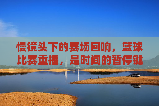 慢镜头下的赛场回响,篮球比赛重播,是时间的暂停键,也是情感的放大镜