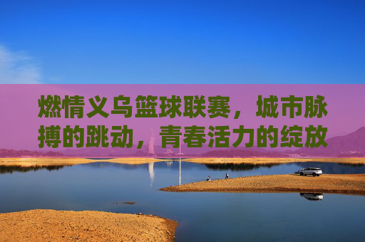 燃情义乌篮球联赛，城市脉搏的跳动，青春活力的绽放，燃情义乌篮球联赛，城市脉搏的跳动，青春活力的绽放