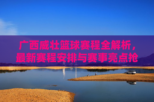 广西威壮篮球赛程全解析，最新赛程安排与赛事亮点抢先锁定