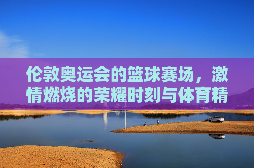 伦敦奥运会的篮球赛场，激情燃烧的荣耀时刻与体育精神