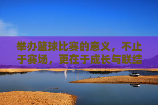 举办篮球比赛的意义，不止于赛场，更在于成长与联结