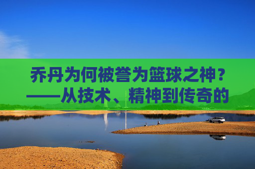 乔丹为何被誉为篮球之神？——从技术、精神到传奇的全方位解读