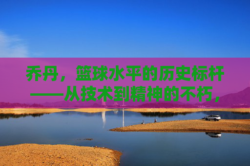 乔丹，篮球水平的历史标杆——从技术到精神的不朽，乔丹，篮球水平的历史标杆——从技术到精神的不朽