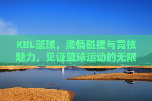 KBL篮球，激情碰撞与竞技魅力，见证篮球运动的无限可能
