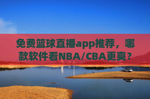 免费篮球直播app推荐，哪款软件看NBA/CBA更爽？深度测评帮你选对！