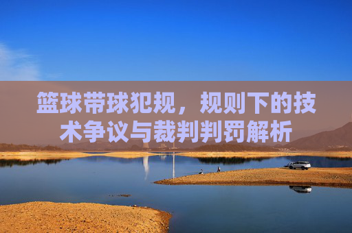 篮球带球犯规，规则下的技术争议与裁判判罚解析