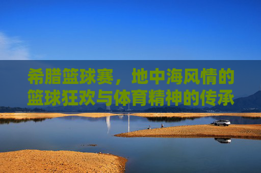 希腊篮球赛，地中海风情的篮球狂欢与体育精神的传承