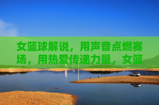 女篮球解说，用声音点燃赛场，用热爱传递力量，女篮球解说，用声音点燃赛场，用热爱传递力量