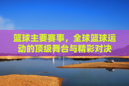 篮球主要赛事，全球篮球运动的顶级舞台与精彩对决