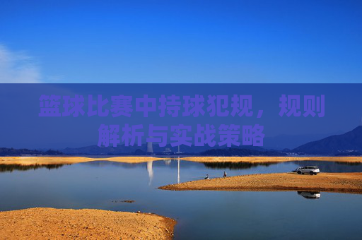 篮球比赛中持球犯规，规则解析与实战策略